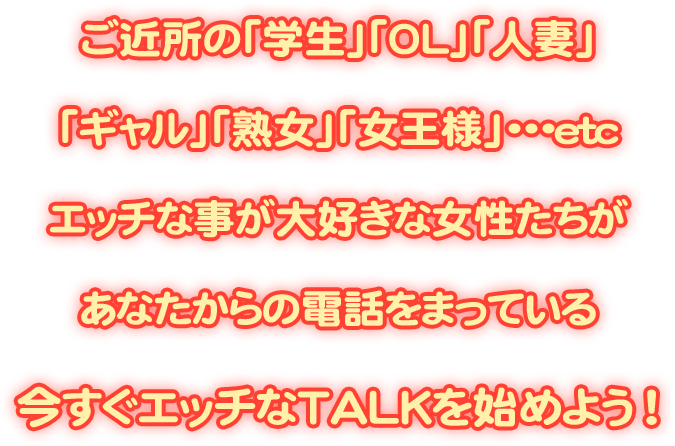 ご近所の「学生」「OL」「人妻」「ギャル」「熟女」「女王様」・・・etcエッチな事が大好きな女性たちがあなたからの電話をまっている 今すぐエッチなTALKを始めよう！